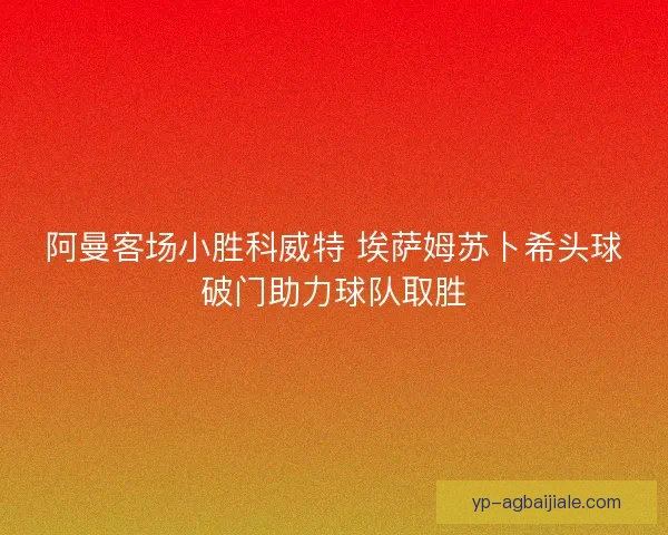 阿曼客场小胜科威特 埃萨姆苏卜希头球破门助力球队取胜