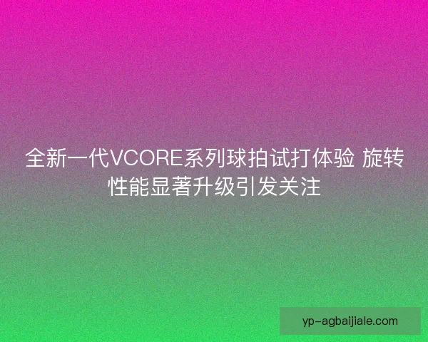 全新一代VCORE系列球拍试打体验 旋转性能显著升级引发关注