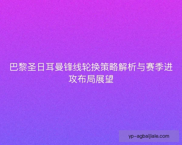 巴黎圣日耳曼锋线轮换策略解析与赛季进攻布局展望