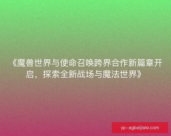 《魔兽世界与使命召唤跨界合作新篇章开启，探索全新战场与魔法世界》