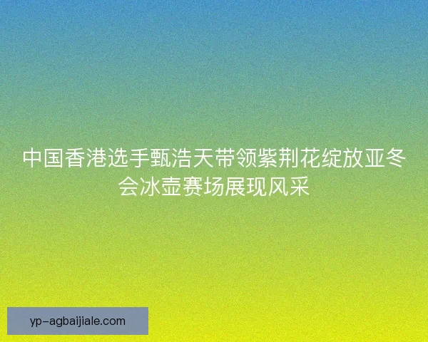 中国香港选手甄浩天带领紫荆花绽放亚冬会冰壶赛场展现风采