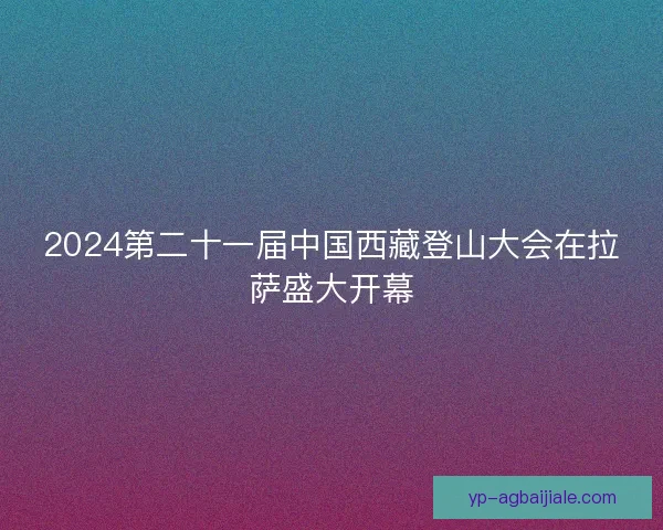 2024第二十一届中国西藏登山大会在拉萨盛大开幕